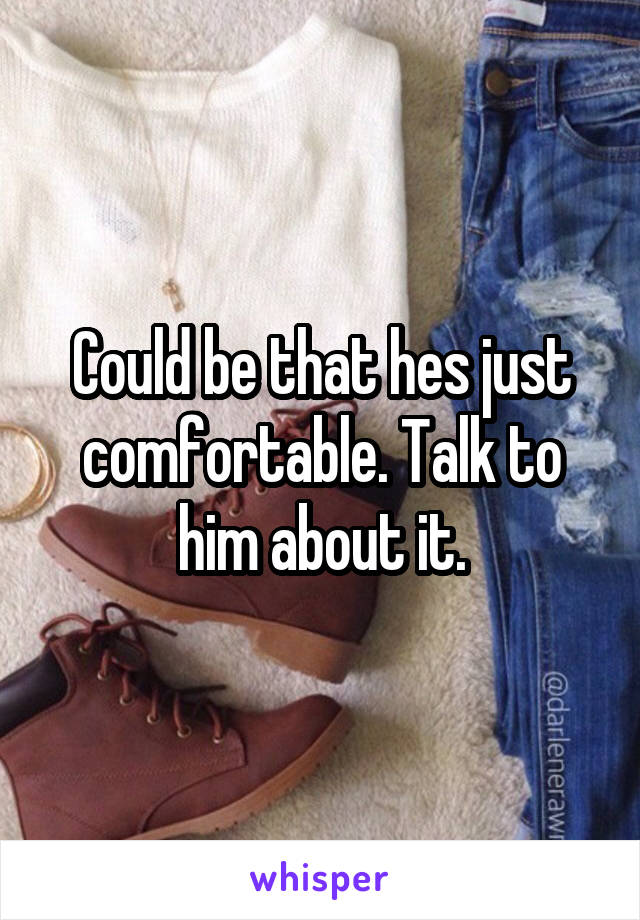 Could be that hes just comfortable. Talk to him about it.