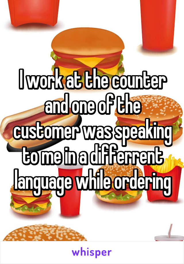 I work at the counter and one of the customer was speaking to me in a differrent language while ordering