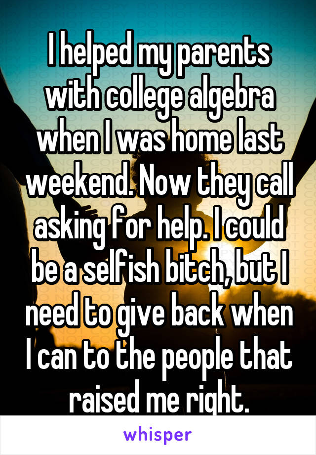 I helped my parents with college algebra when I was home last weekend. Now they call asking for help. I could be a selfish bitch, but I need to give back when I can to the people that raised me right.