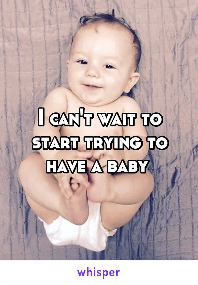 I can't wait to start trying to have a baby 