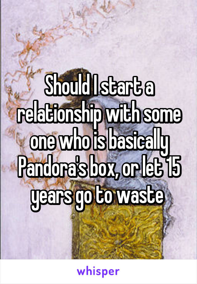 Should I start a relationship with some one who is basically Pandora's box, or let 15 years go to waste 