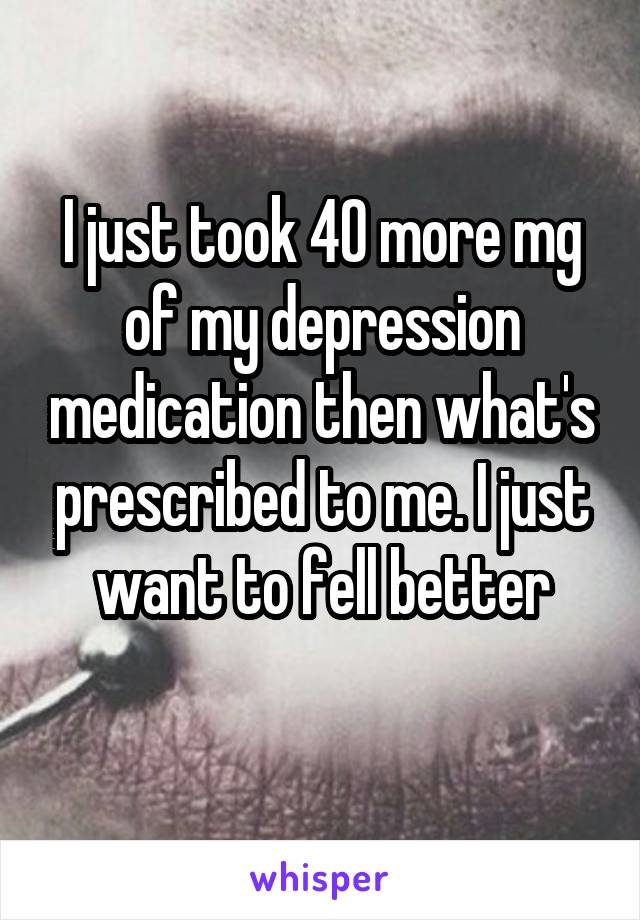 I just took 40 more mg of my depression medication then what's prescribed to me. I just want to fell better

