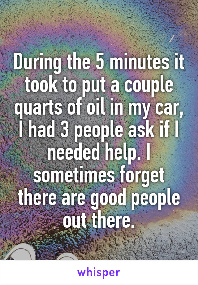 During the 5 minutes it took to put a couple quarts of oil in my car, I had 3 people ask if I needed help. I sometimes forget there are good people out there.