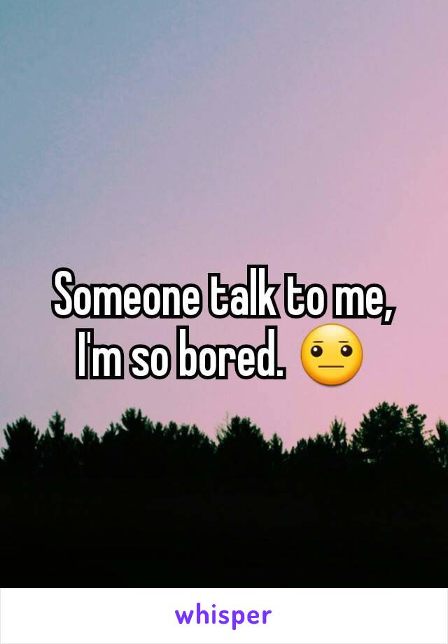 Someone talk to me, I'm so bored. 😐