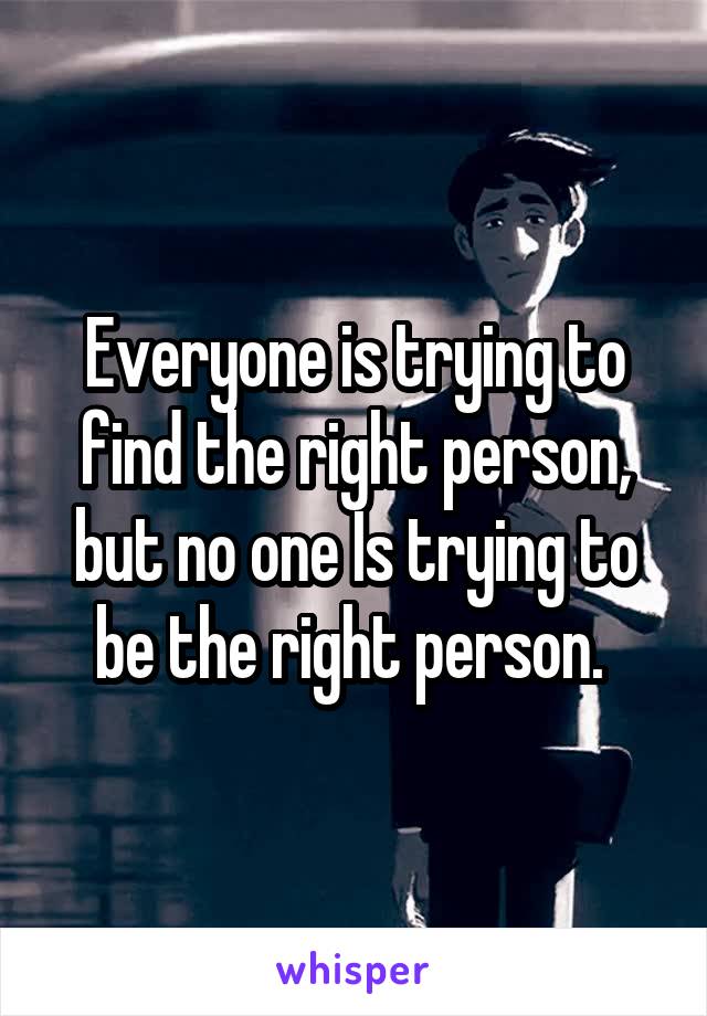 Everyone is trying to find the right person, but no one Is trying to be the right person. 