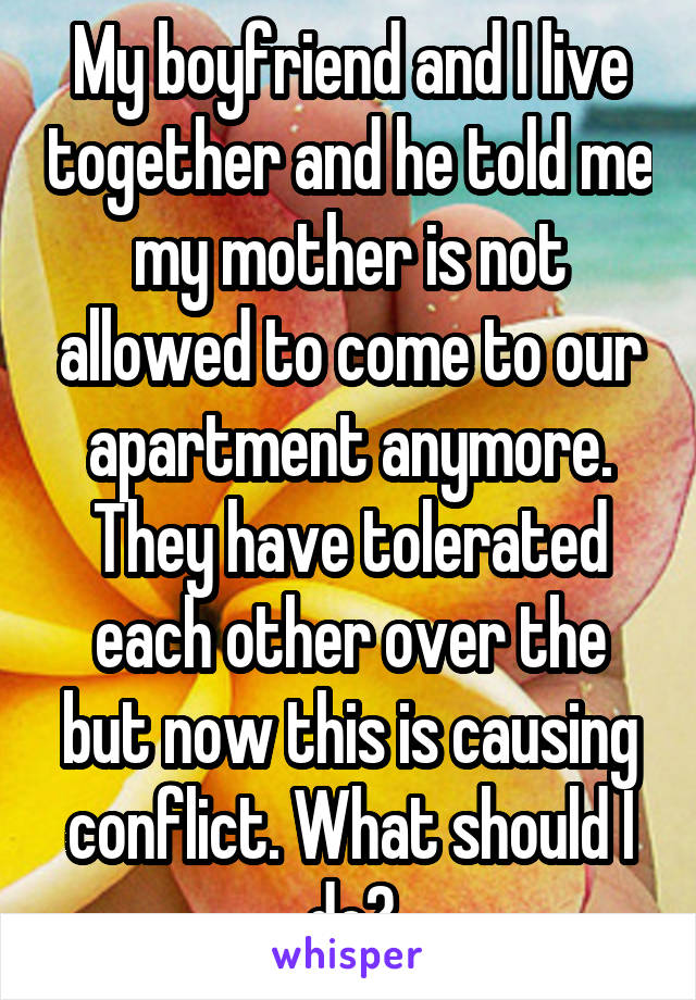 My boyfriend and I live together and he told me my mother is not allowed to come to our apartment anymore. They have tolerated each other over the but now this is causing conflict. What should I do?