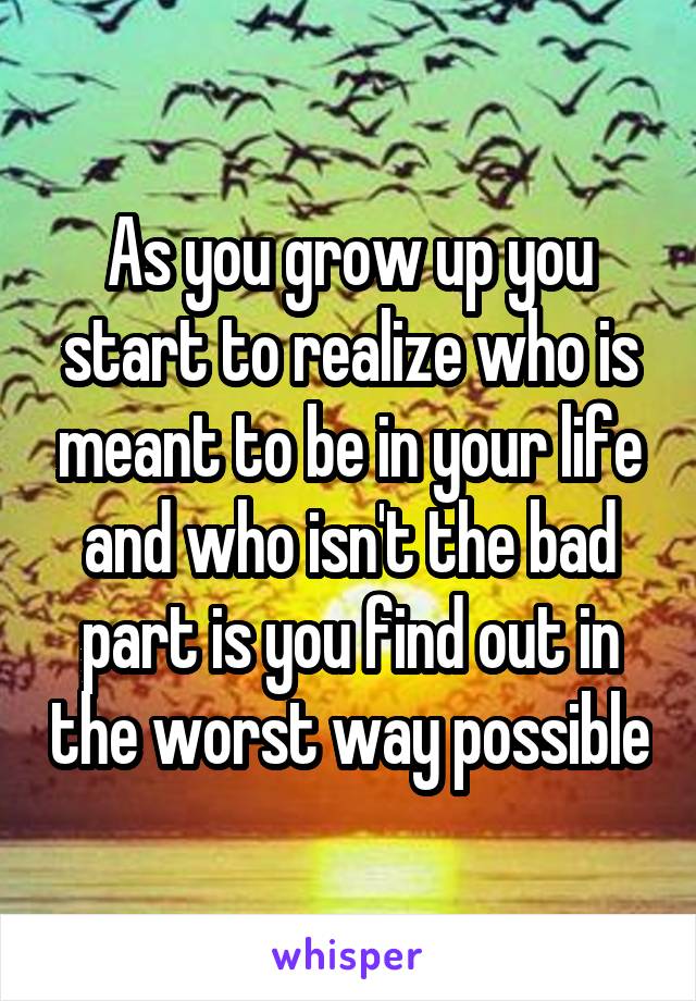 As you grow up you start to realize who is meant to be in your life and who isn't the bad part is you find out in the worst way possible