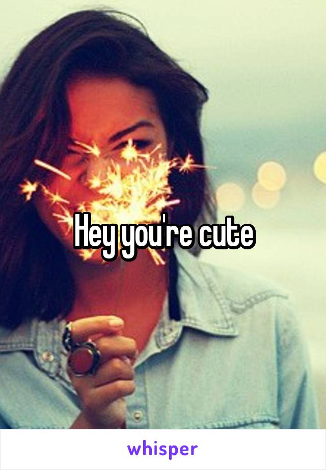 Hey you're cute