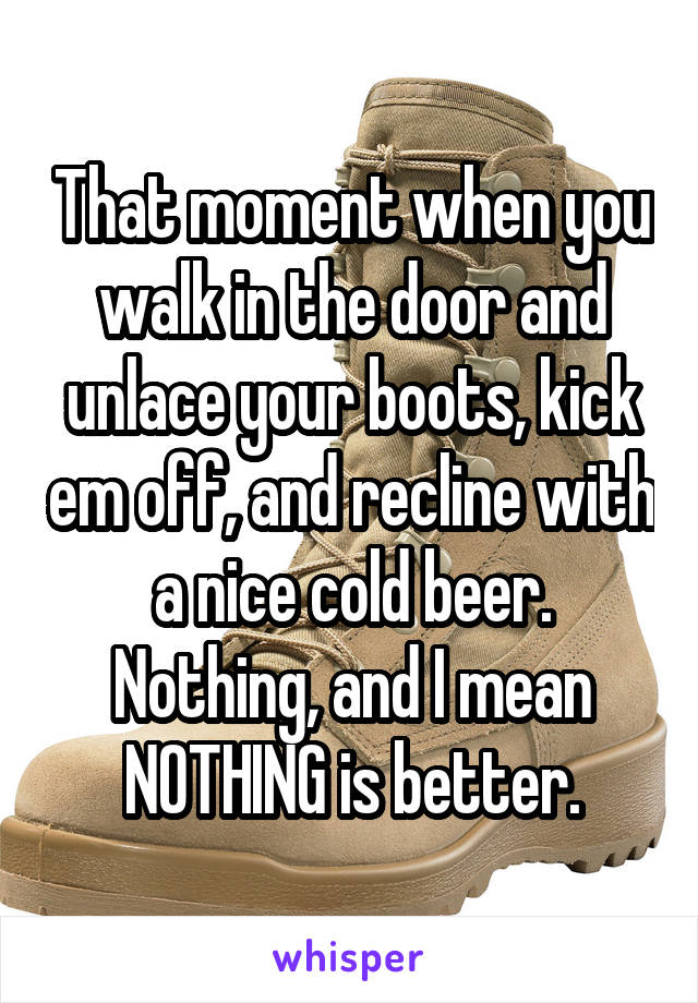That moment when you walk in the door and unlace your boots, kick em off, and recline with a nice cold beer.
Nothing, and I mean NOTHING is better.
