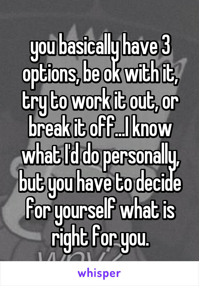 you basically have 3 options, be ok with it, try to work it out, or break it off...I know what I'd do personally, but you have to decide for yourself what is right for you.