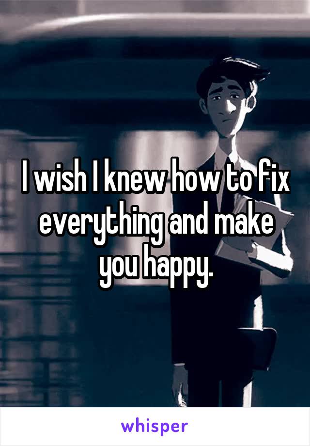 I wish I knew how to fix everything and make you happy.