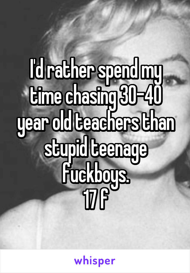 I'd rather spend my time chasing 30-40 year old teachers than stupid teenage fuckboys.
17 f