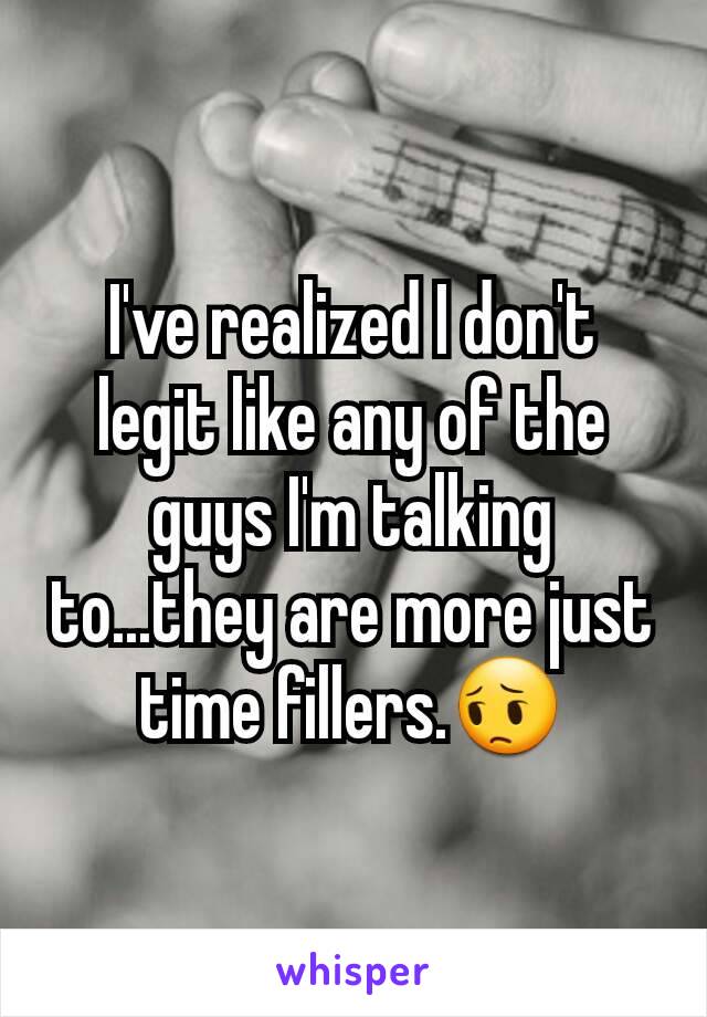 I've realized I don't legit like any of the guys I'm talking to...they are more just time fillers.😔