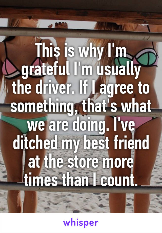 This is why I'm grateful I'm usually the driver. If I agree to something, that's what we are doing. I've ditched my best friend at the store more times than I count.