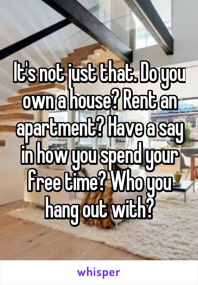 It's not just that. Do you own a house? Rent an apartment? Have a say in how you spend your free time? Who you hang out with?