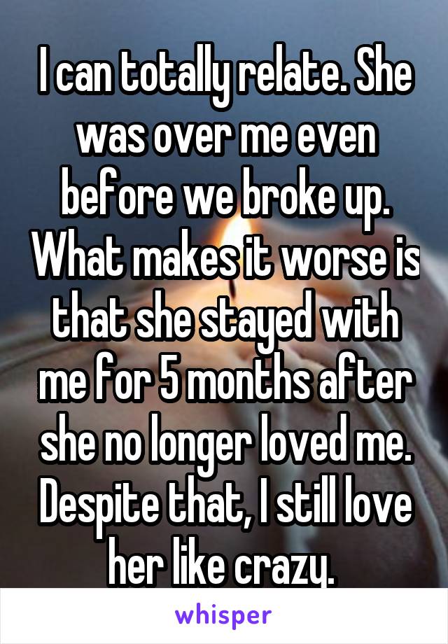 I can totally relate. She was over me even before we broke up. What makes it worse is that she stayed with me for 5 months after she no longer loved me. Despite that, I still love her like crazy. 