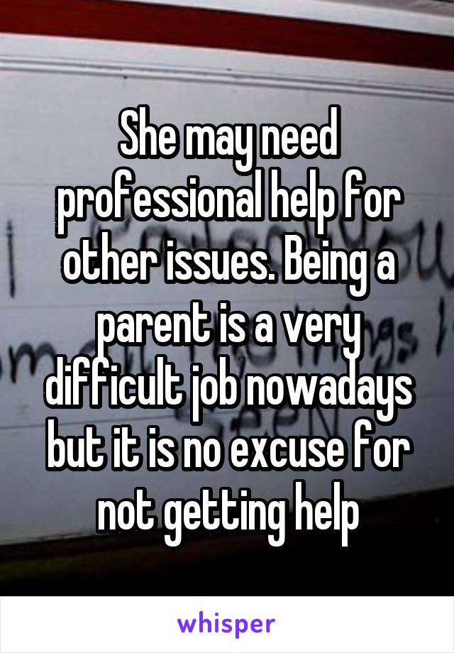 She may need professional help for other issues. Being a parent is a very difficult job nowadays but it is no excuse for not getting help
