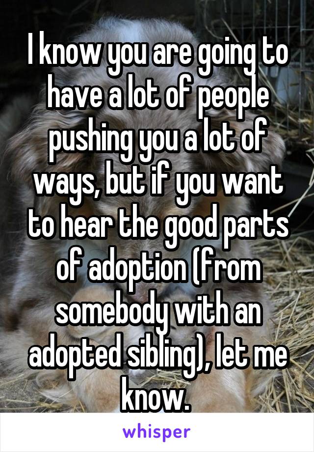 I know you are going to have a lot of people pushing you a lot of ways, but if you want to hear the good parts of adoption (from somebody with an adopted sibling), let me know. 