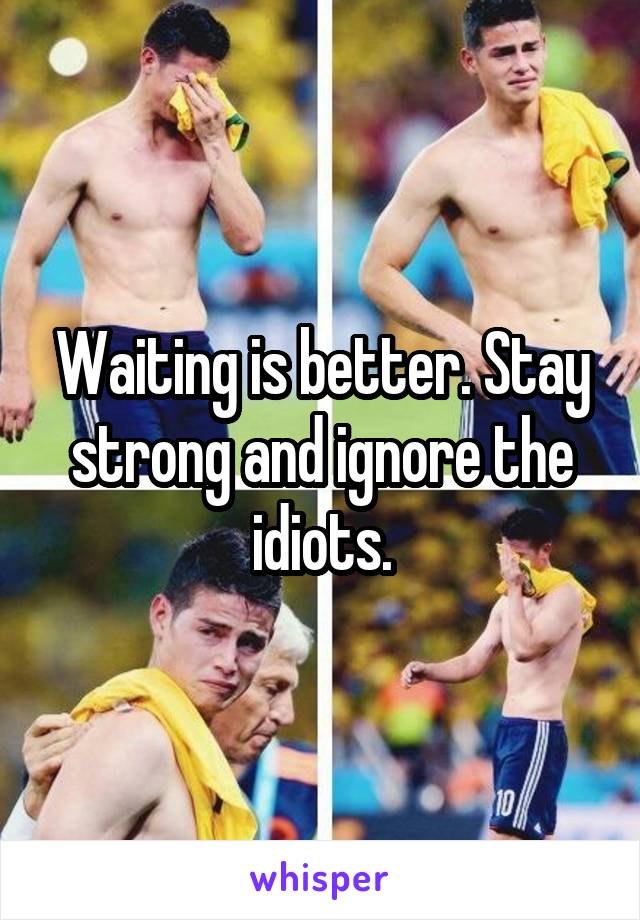 Waiting is better. Stay strong and ignore the idiots.