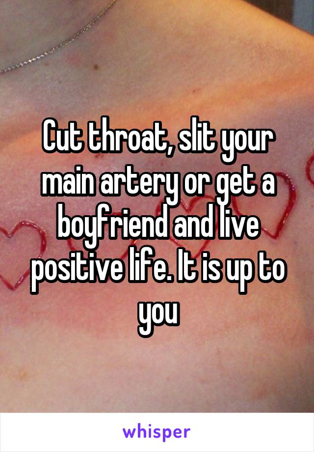 Cut throat, slit your main artery or get a boyfriend and live positive life. It is up to you