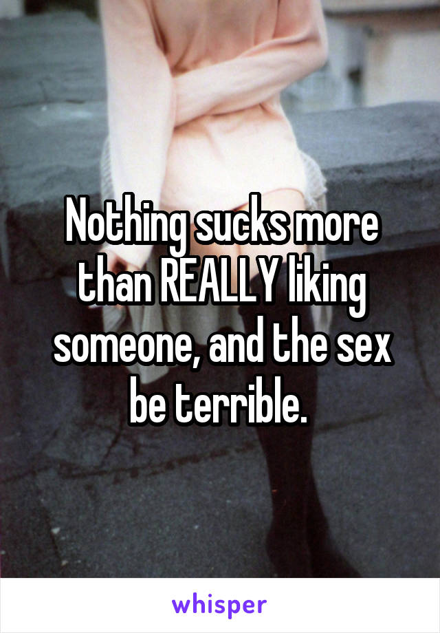 Nothing sucks more than REALLY liking someone, and the sex be terrible. 