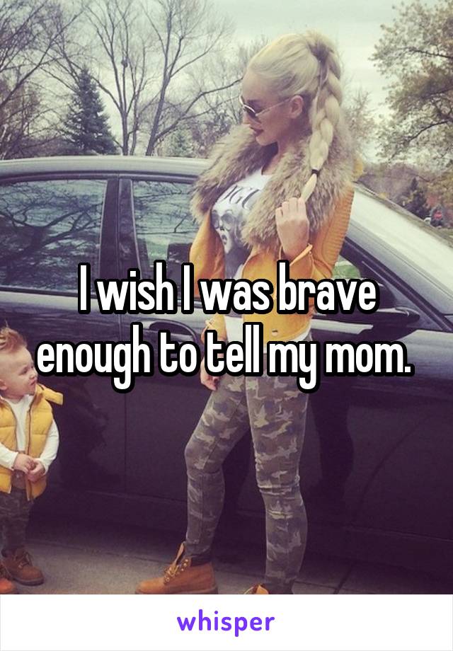 I wish I was brave enough to tell my mom. 