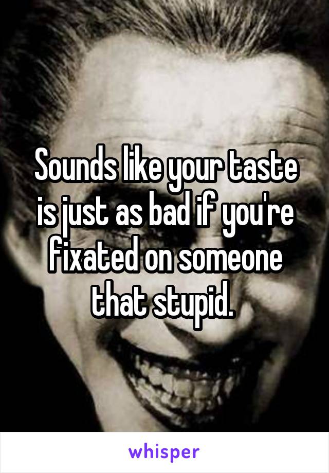 Sounds like your taste is just as bad if you're fixated on someone that stupid. 