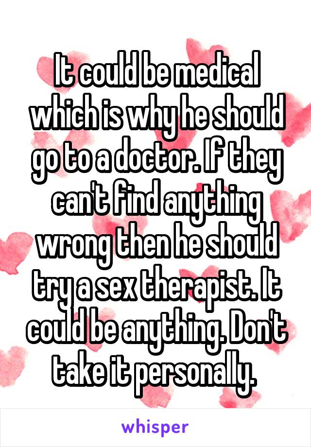 It could be medical which is why he should go to a doctor. If they can't find anything wrong then he should try a sex therapist. It could be anything. Don't take it personally. 