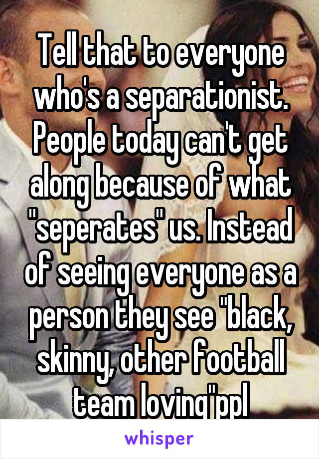 Tell that to everyone who's a separationist. People today can't get along because of what "seperates" us. Instead of seeing everyone as a person they see "black, skinny, other football team loving"ppl