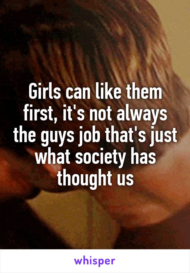 Girls can like them first, it's not always the guys job that's just what society has thought us