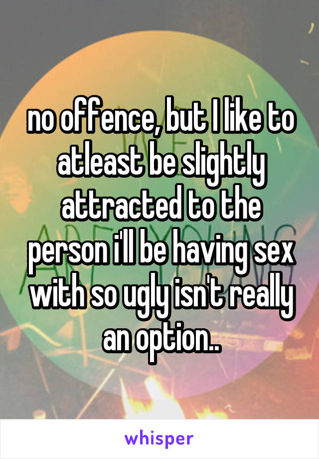 no offence, but I like to atleast be slightly attracted to the person i'll be having sex with so ugly isn't really an option..