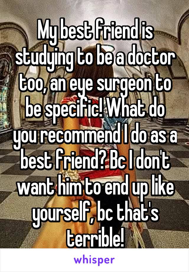 My best friend is studying to be a doctor too, an eye surgeon to be specific! What do you recommend I do as a best friend? Bc I don't want him to end up like yourself, bc that's terrible!
