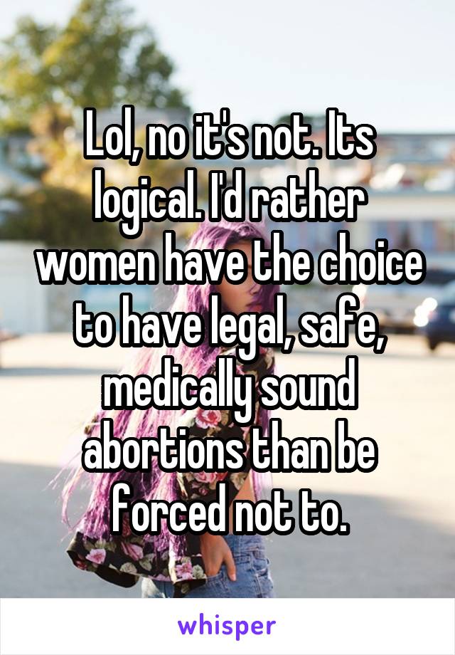 Lol, no it's not. Its logical. I'd rather women have the choice to have legal, safe, medically sound abortions than be forced not to.