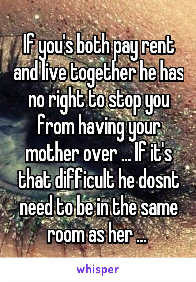 If you's both pay rent and live together he has no right to stop you from having your mother over ... If it's that difficult he dosnt need to be in the same room as her ... 