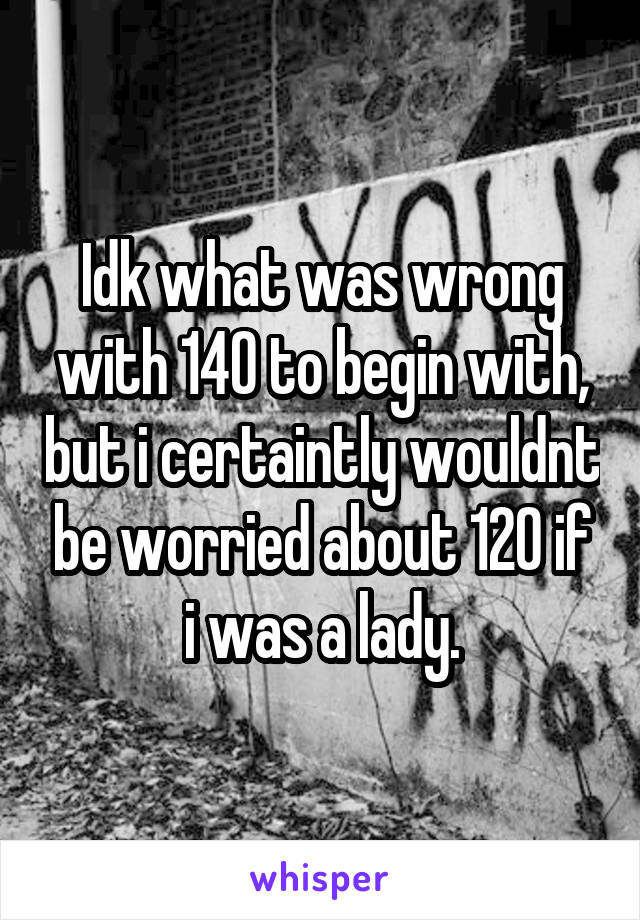 Idk what was wrong with 140 to begin with, but i certaintly wouldnt be worried about 120 if i was a lady.