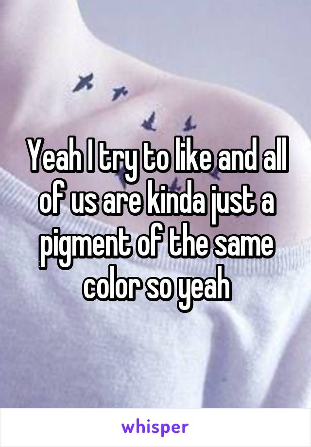 Yeah I try to like and all of us are kinda just a pigment of the same color so yeah