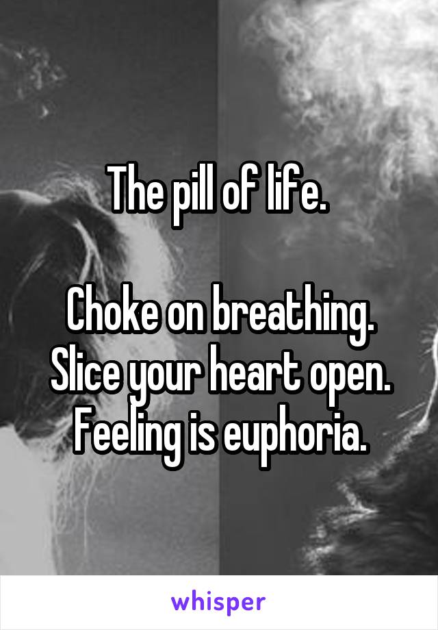The pill of life. 

Choke on breathing. Slice your heart open. Feeling is euphoria.