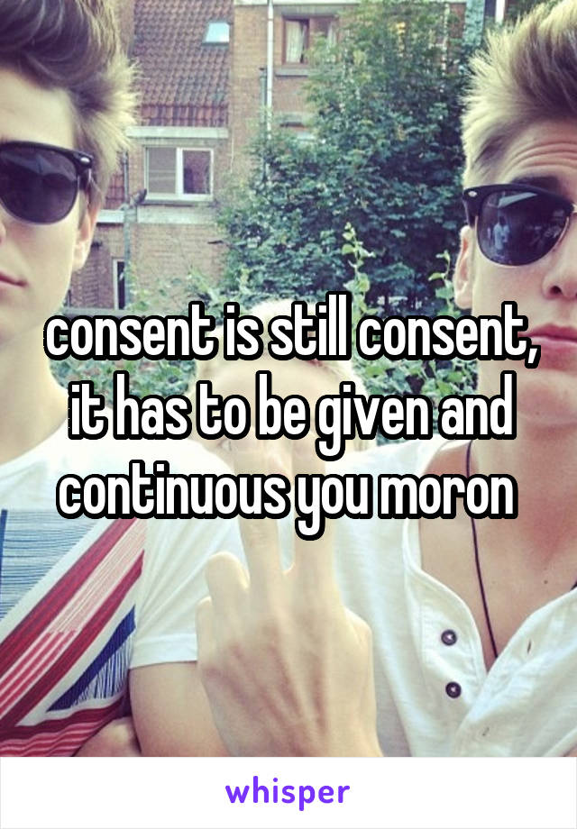 consent is still consent, it has to be given and continuous you moron 