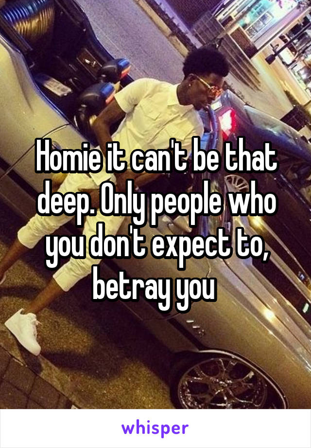Homie it can't be that deep. Only people who you don't expect to, betray you 