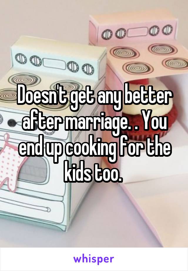 Doesn't get any better after marriage. . You end up cooking for the kids too. 