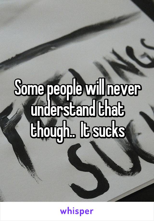 Some people will never understand that though..  It sucks