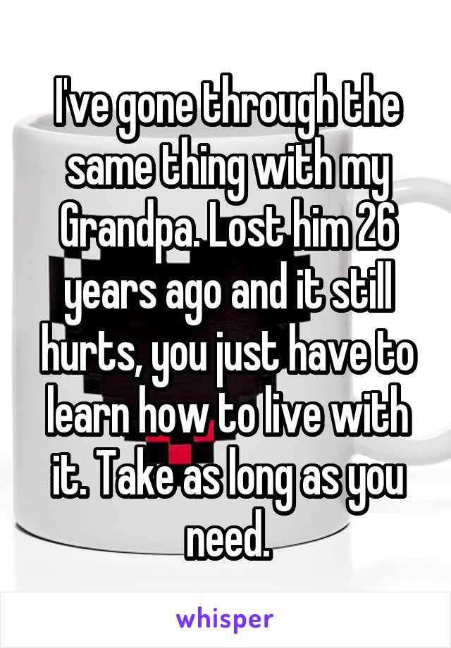 I've gone through the same thing with my Grandpa. Lost him 26 years ago and it still hurts, you just have to learn how to live with it. Take as long as you need.