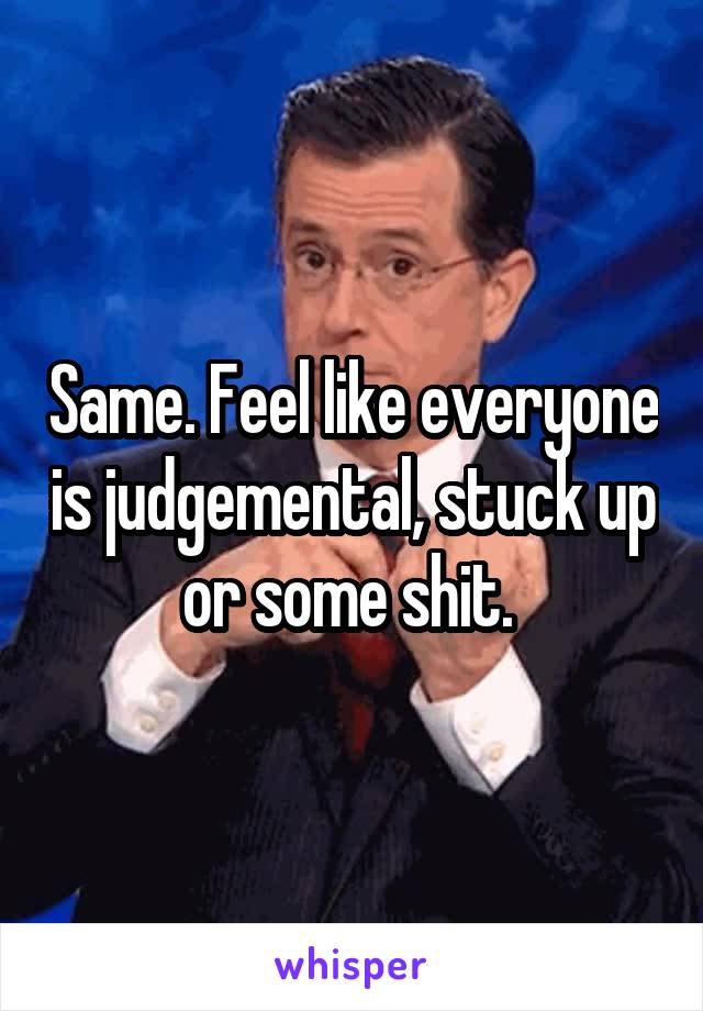 Same. Feel like everyone is judgemental, stuck up or some shit. 
