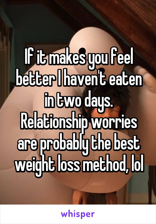 If it makes you feel better I haven't eaten in two days. Relationship worries are probably the best weight loss method, lol