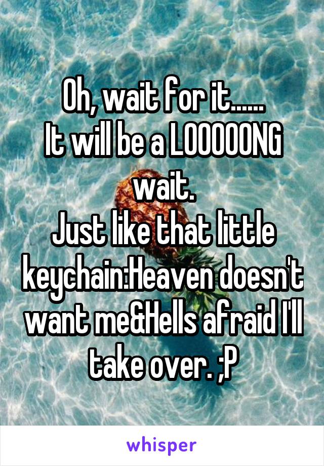 Oh, wait for it......
It will be a LOOOOONG wait.
Just like that little keychain:Heaven doesn't want me&Hells afraid I'll take over. ;P