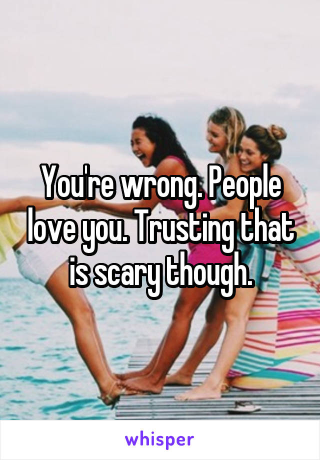 You're wrong. People love you. Trusting that is scary though.