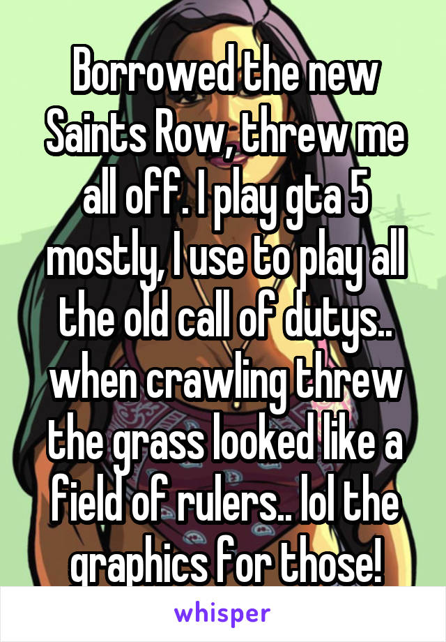 Borrowed the new Saints Row, threw me all off. I play gta 5 mostly, I use to play all the old call of dutys.. when crawling threw the grass looked like a field of rulers.. lol the graphics for those!