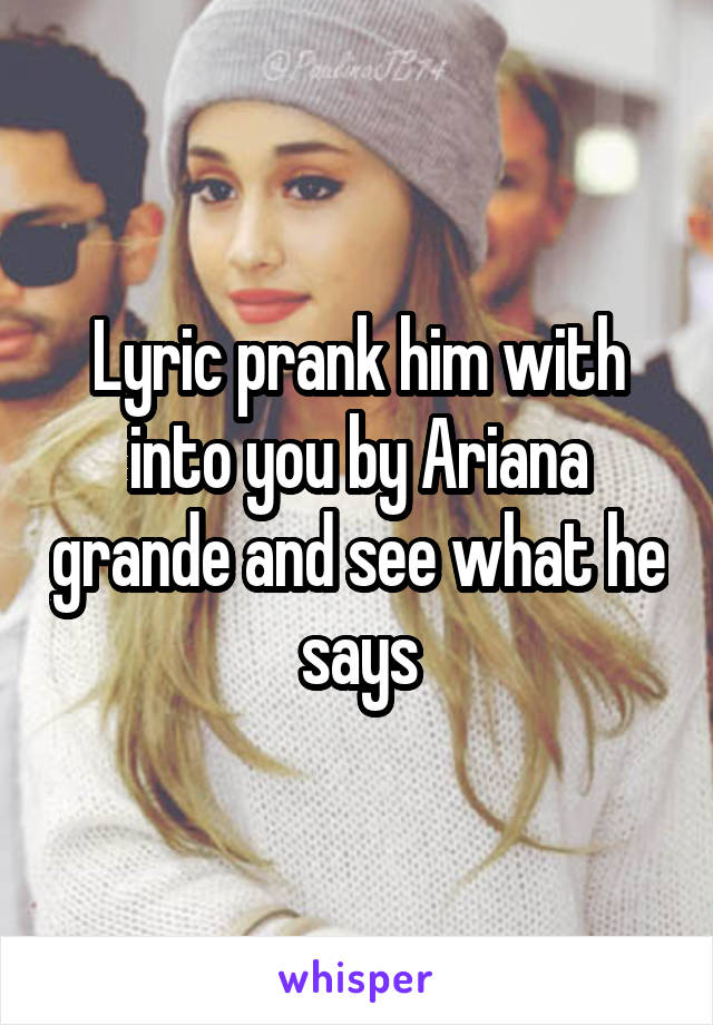 Lyric prank him with into you by Ariana grande and see what he says