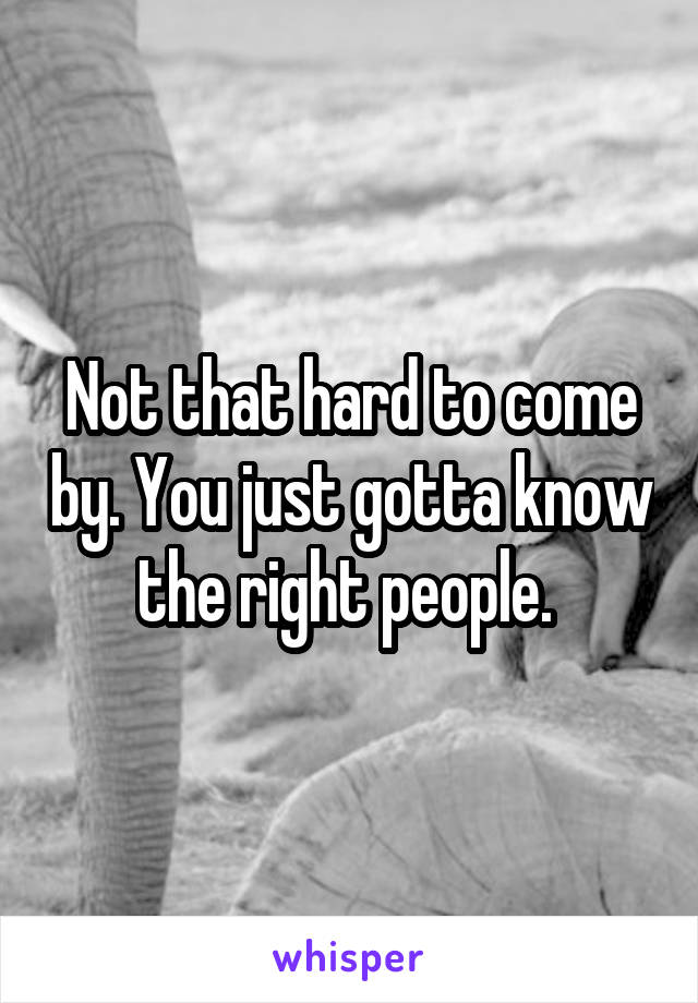 Not that hard to come by. You just gotta know the right people. 