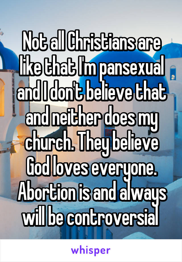 Not all Christians are like that I'm pansexual and I don't believe that and neither does my church. They believe God loves everyone. Abortion is and always will be controversial 